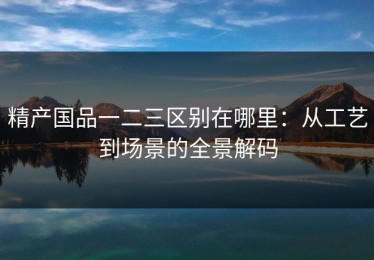 精产国品一二三区别在哪里：从工艺到场景的全景解码