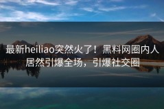 最新heiliao突然火了！黑料网圈内人居然引爆全场，引爆社交圈