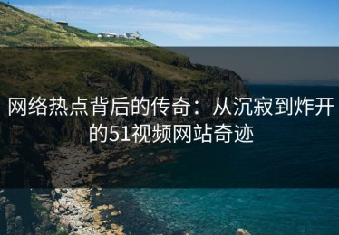 网络热点背后的传奇：从沉寂到炸开的51视频网站奇迹