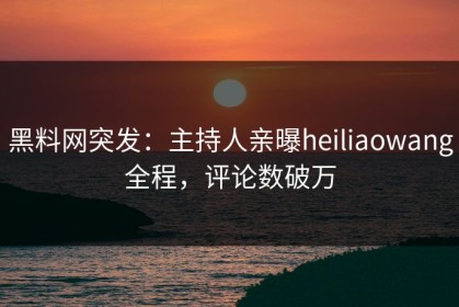 黑料网突发：主持人亲曝heiliaowang全程，评论数破万