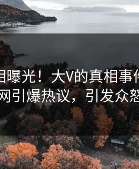 清晨真相曝光！大V的真相事件在黑料网引爆热议，引发众怒