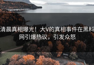 清晨真相曝光！大V的真相事件在黑料网引爆热议，引发众怒