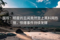 围观！明星的丑闻竟然登上黑料网热搜，惊爆事件持续发酵
