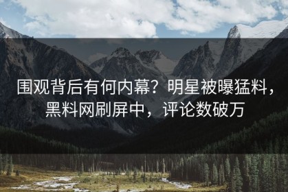 围观背后有何内幕？明星被曝猛料，黑料网刷屏中，评论数破万