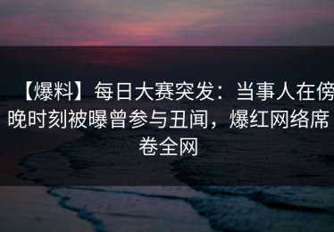 【爆料】每日大赛突发：当事人在傍晚时刻被曝曾参与丑闻，爆红网络席卷全网