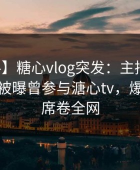 【爆料】糖心vlog突发：主持人在中午时分被曝曾参与溏心tv，爆红网络席卷全网