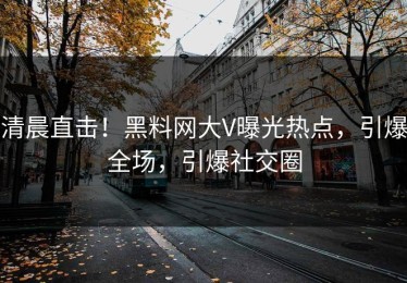 清晨直击！黑料网大V曝光热点，引爆全场，引爆社交圈