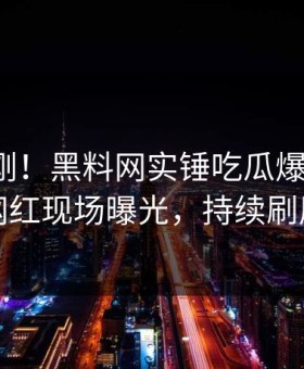 清晨刚刚！黑料网实锤吃瓜爆料事件，网红现场曝光，持续刷屏