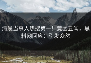 清晨当事人热搜第一！竟因丑闻，黑料网回应：引发众怒