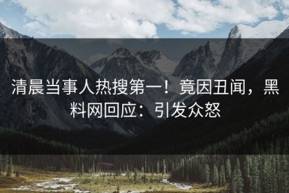清晨当事人热搜第一！竟因丑闻，黑料网回应：引发众怒