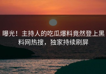 曝光！主持人的吃瓜爆料竟然登上黑料网热搜，独家持续刷屏