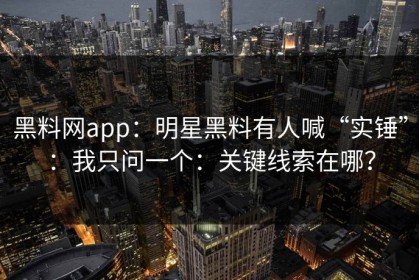 黑料网app：明星黑料有人喊“实锤”：我只问一个：关键线索在哪？