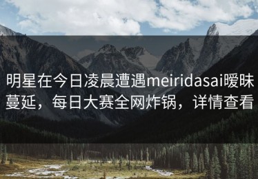 明星在今日凌晨遭遇meiridasai暧昧蔓延，每日大赛全网炸锅，详情查看