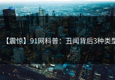 【震惊】91网科普：丑闻背后3种类型