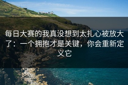每日大赛的我真没想到太扎心被放大了：一个拥抱才是关键，你会重新定义它