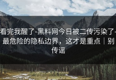 看完我醒了-黑料网今日被二传污染了-最危险的隐私边界，这才是重点｜别传谣