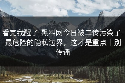 看完我醒了-黑料网今日被二传污染了-最危险的隐私边界，这才是重点｜别传谣