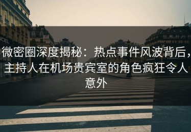 微密圈深度揭秘：热点事件风波背后，主持人在机场贵宾室的角色疯狂令人意外