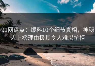 91网盘点：爆料10个细节真相，神秘人上榜理由极其令人难以抗拒