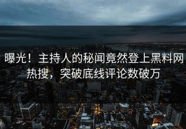 曝光！主持人的秘闻竟然登上黑料网热搜，突破底线评论数破万