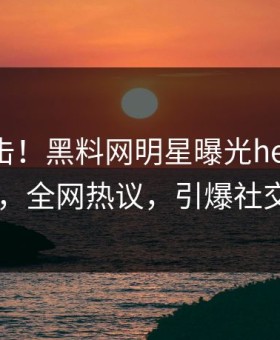 昨晚直击！黑料网明星曝光heiliaowang，全网热议，引爆社交圈