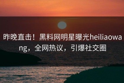 昨晚直击！黑料网明星曝光heiliaowang，全网热议，引爆社交圈