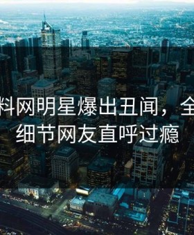 深夜黑料网明星爆出丑闻，全网炸裂细节网友直呼过瘾