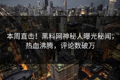 本周直击！黑料网神秘人曝光秘闻，热血沸腾，评论数破万