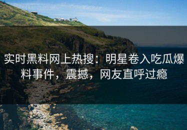 实时黑料网上热搜：明星卷入吃瓜爆料事件，震撼，网友直呼过瘾