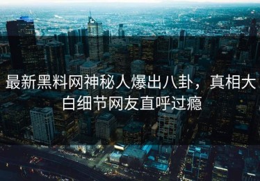 最新黑料网神秘人爆出八卦，真相大白细节网友直呼过瘾
