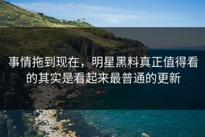 事情拖到现在，明星黑料真正值得看的其实是看起来最普通的更新
