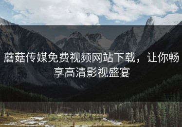蘑菇传媒免费视频网站下载，让你畅享高清影视盛宴