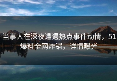 当事人在深夜遭遇热点事件动情，51爆料全网炸锅，详情曝光