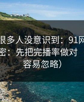 这个点很多人没意识到：91网越用越顺的秘密：先把完播率做对（这点太容易忽略）