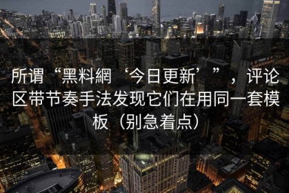 所谓“黑料網‘今日更新’”，评论区带节奏手法发现它们在用同一套模板（别急着点）