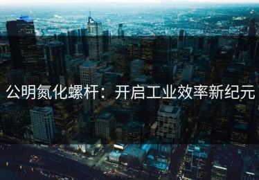 公明氮化螺杆：开启工业效率新纪元