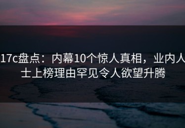 17c盘点：内幕10个惊人真相，业内人士上榜理由罕见令人欲望升腾