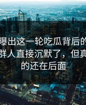51八卦曝出这一轮吃瓜背后的关键证据，一群人直接沉默了，但真正扎心的还在后面