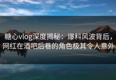糖心vlog深度揭秘：爆料风波背后，网红在酒吧后巷的角色极其令人意外