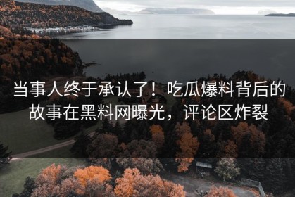 当事人终于承认了！吃瓜爆料背后的故事在黑料网曝光，评论区炸裂