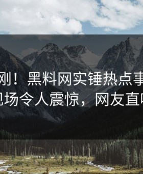 本周刚刚！黑料网实锤热点事件，当事人现场令人震惊，网友直呼过瘾