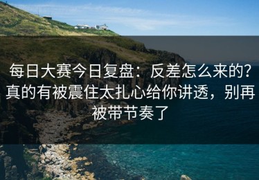 每日大赛今日复盘：反差怎么来的？真的有被震住太扎心给你讲透，别再被带节奏了