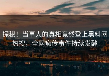 探秘！当事人的真相竟然登上黑料网热搜，全网疯传事件持续发酵