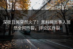 深夜丑闻突然火了！黑料网当事人居然全网炸裂，评论区炸裂