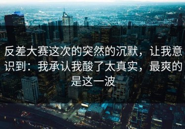 反差大赛这次的突然的沉默，让我意识到：我承认我酸了太真实，最爽的是这一波