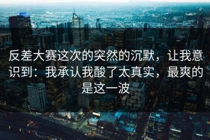 反差大赛这次的突然的沉默，让我意识到：我承认我酸了太真实，最爽的是这一波