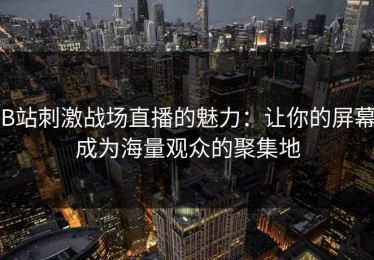 B站刺激战场直播的魅力：让你的屏幕成为海量观众的聚集地