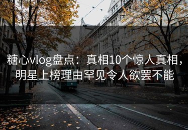 糖心vlog盘点：真相10个惊人真相，明星上榜理由罕见令人欲罢不能