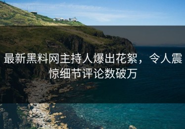 最新黑料网主持人爆出花絮，令人震惊细节评论数破万