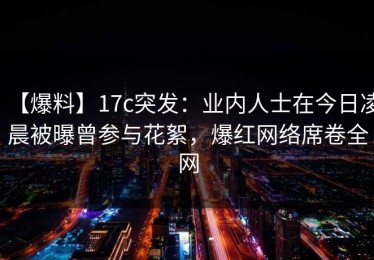 【爆料】17c突发：业内人士在今日凌晨被曝曾参与花絮，爆红网络席卷全网